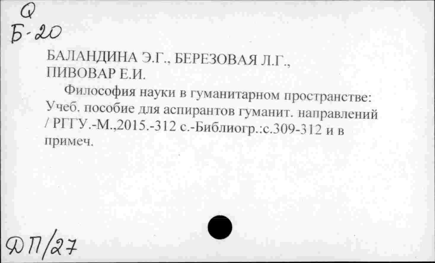 ﻿БАЛАНДИНА Э.Г.. БЕРЕЗОВАЯ Л.Г..
ПИВОВАР Е.И.
Философия науки в гуманитарном пространстве: Учеб, пособие для аспирантов гуманит. направлений / РГГУ.-М.,2015.-312 с.-Библиогр.:с.309-312 и в примеч.